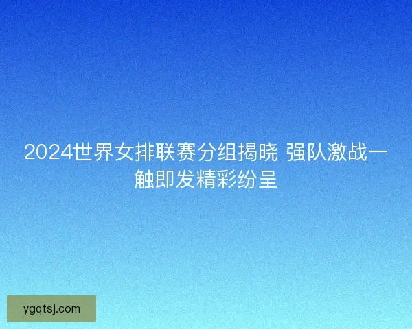 2024世界女排联赛分组揭晓 强队激战一触即发精彩纷呈 2024世界女排联赛分组揭晓 强队激战一触即发精彩纷呈