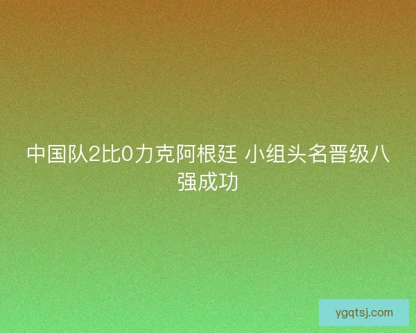 中国队2比0力克阿根廷 小组头名晋级八强成功