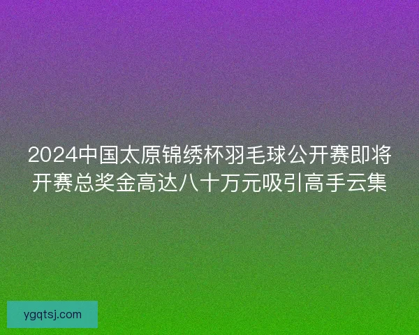 2024中国太原锦绣杯羽毛球公开赛即将开赛总奖金高达八十万元吸引高手云集