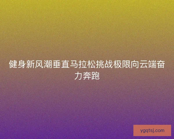健身新风潮垂直马拉松挑战极限向云端奋力奔跑