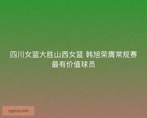 四川女篮大胜山西女篮 韩旭荣膺常规赛最有价值球员