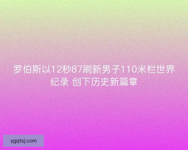 罗伯斯以12秒87刷新男子110米栏世界纪录 创下历史新篇章