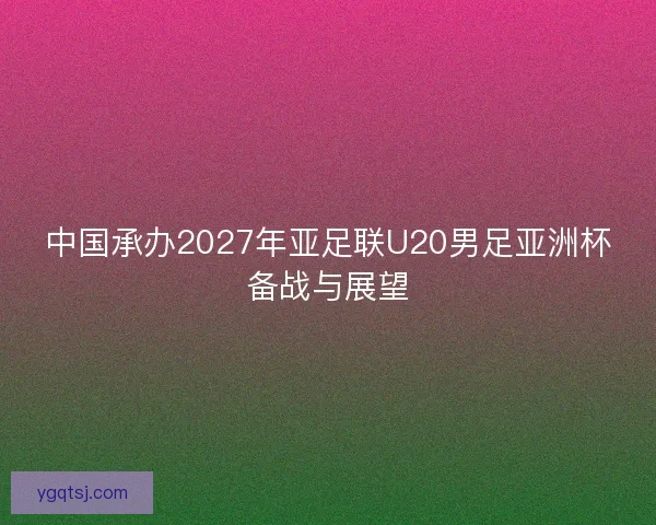 中国承办2027年亚足联U20男足亚洲杯备战与展望