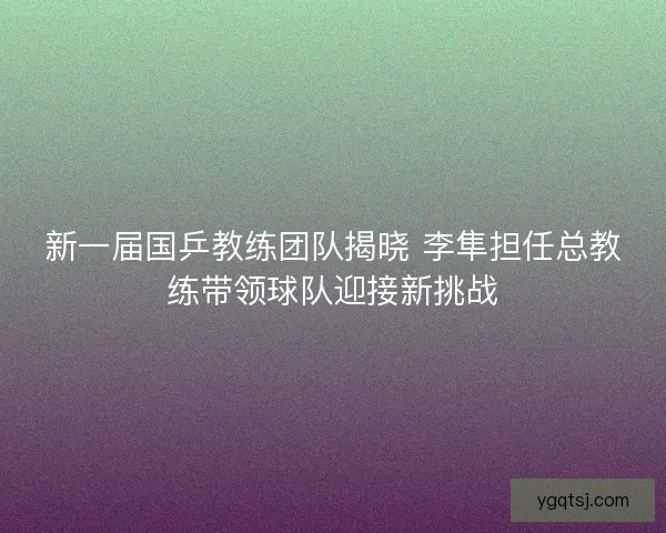 新一届国乒教练团队揭晓 李隼担任总教练带领球队迎接新挑战