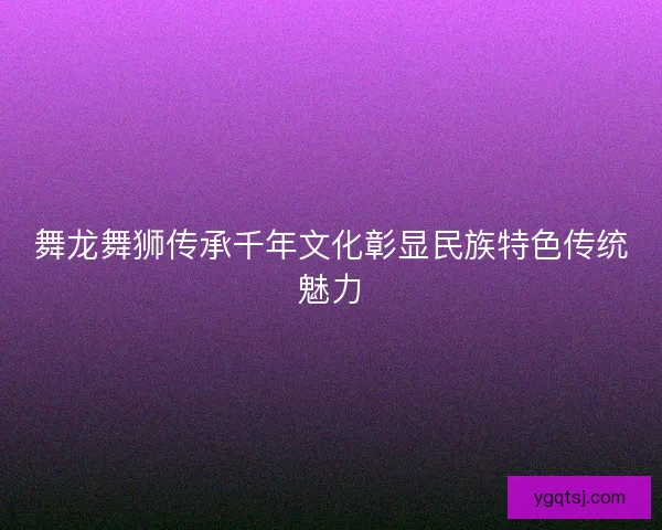 舞龙舞狮传承千年文化彰显民族特色传统魅力 舞龙舞狮传承千年文化彰显民族特色传统魅力