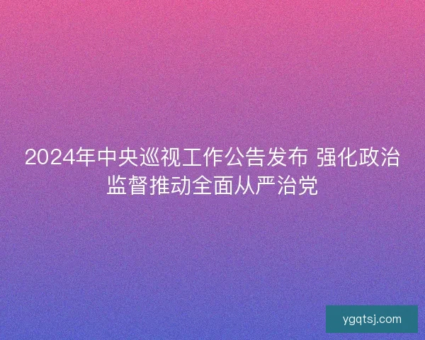 2024年中央巡视工作公告发布 强化政治监督推动全面从严治党 2024年中央巡视工作公告发布 强化政治监督推动全面从严治党