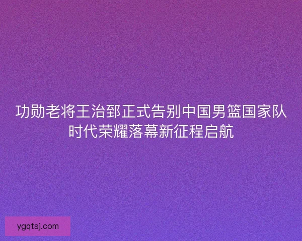 功勋老将王治郅正式告别中国男篮国家队时代荣耀落幕新征程启航