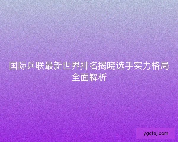 国际乒联最新世界排名揭晓选手实力格局全面解析 国际乒联最新世界排名揭晓选手实力格局全面解析