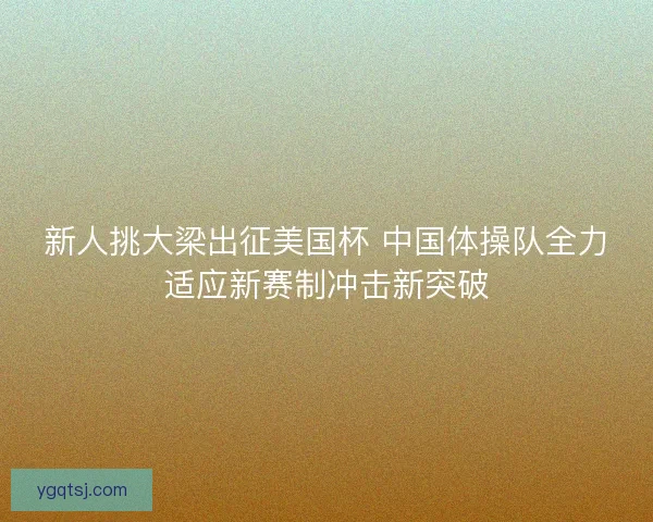 新人挑大梁出征美国杯 中国体操队全力适应新赛制冲击新突破 新人挑大梁出征美国杯 中国体操队全力适应新赛制冲击新突破