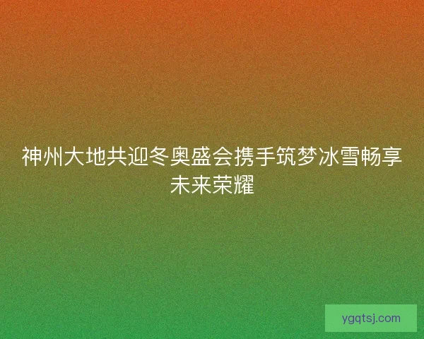 神州大地共迎冬奥盛会携手筑梦冰雪畅享未来荣耀 神州大地共迎冬奥盛会携手筑梦冰雪畅享未来荣耀