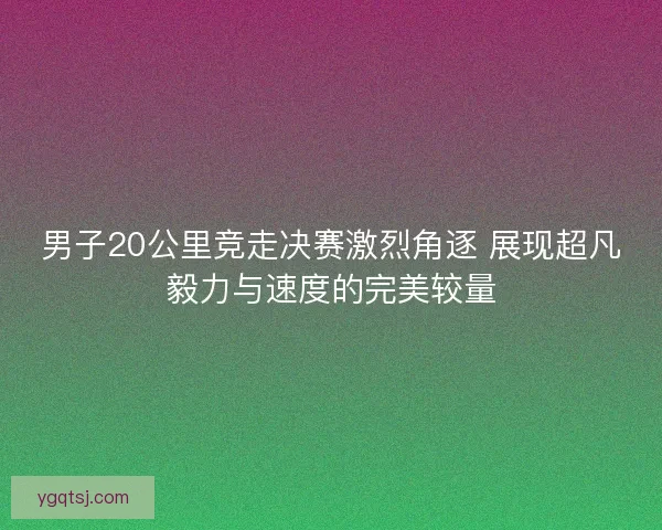 男子20公里竞走决赛激烈角逐 展现超凡毅力与速度的完美较量 男子20公里竞走决赛激烈角逐 展现超凡毅力与速度的完美较量