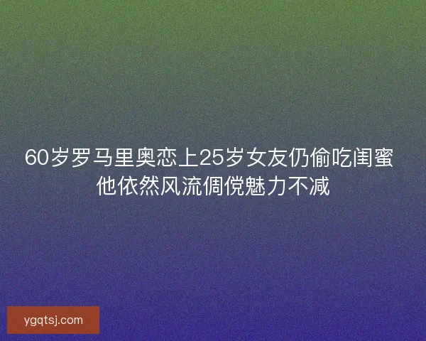 60岁罗马里奥恋上25岁女友仍偷吃闺蜜 他依然风流倜傥魅力不减 60岁罗马里奥恋上25岁女友仍偷吃闺蜜 他依然风流倜傥魅力不减