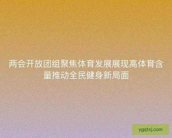 两会开放团组聚焦体育发展展现高体育含量推动全民健身新局面 两会开放团组聚焦体育发展展现高体育含量推动全民健身新局面