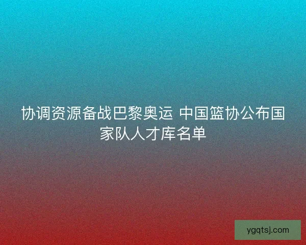 协调资源备战巴黎奥运 中国篮协公布国家队人才库名单 协调资源备战巴黎奥运 中国篮协公布国家队人才库名单