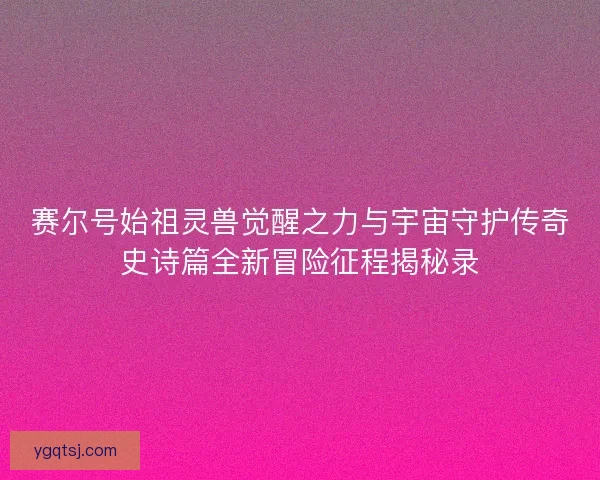 赛尔号始祖灵兽觉醒之力与宇宙守护传奇史诗篇全新冒险征程揭秘录 赛尔号始祖灵兽觉醒之力与宇宙守护传奇史诗篇全新冒险征程揭秘录