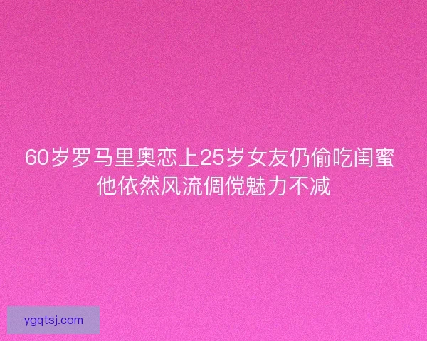60岁罗马里奥恋上25岁女友仍偷吃闺蜜 他依然风流倜傥魅力不减