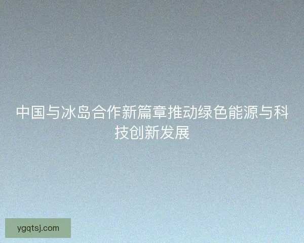 中国与冰岛合作新篇章推动绿色能源与科技创新发展 中国与冰岛合作新篇章推动绿色能源与科技创新发展