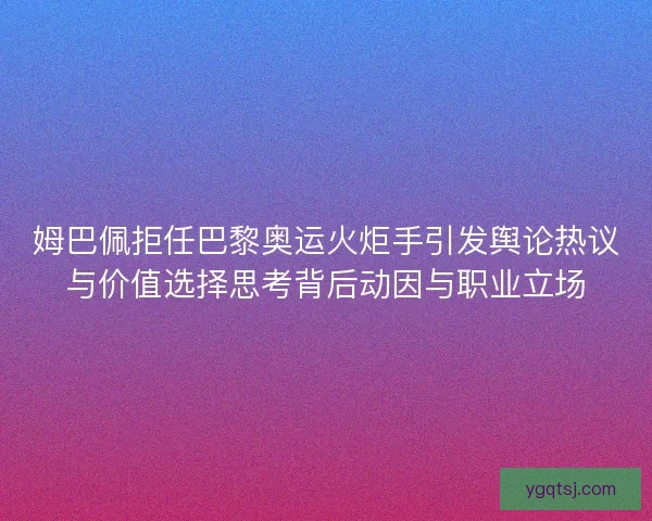 姆巴佩拒任巴黎奥运火炬手引发舆论热议与价值选择思考背后动因与职业立场