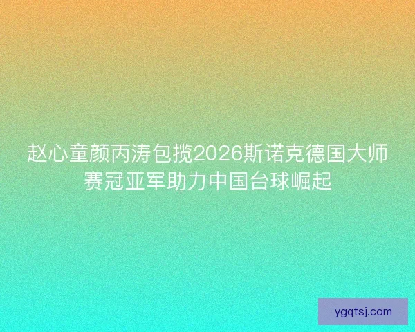赵心童颜丙涛包揽2026斯诺克德国大师赛冠亚军助力中国台球崛起 赵心童颜丙涛包揽2026斯诺克德国大师赛冠亚军助力中国台球崛起
