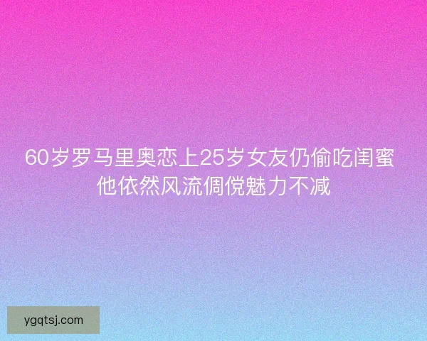 60岁罗马里奥恋上25岁女友仍偷吃闺蜜 他依然风流倜傥魅力不减 60岁罗马里奥恋上25岁女友仍偷吃闺蜜 他依然风流倜傥魅力不减