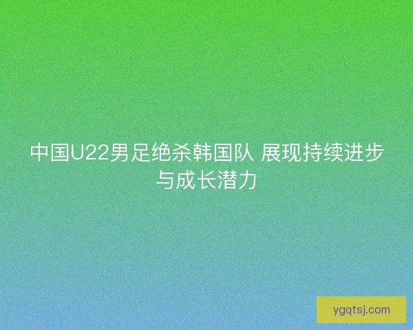 中国U22男足绝杀韩国队 展现持续进步与成长潜力 中国U22男足绝杀韩国队 展现持续进步与成长潜力
