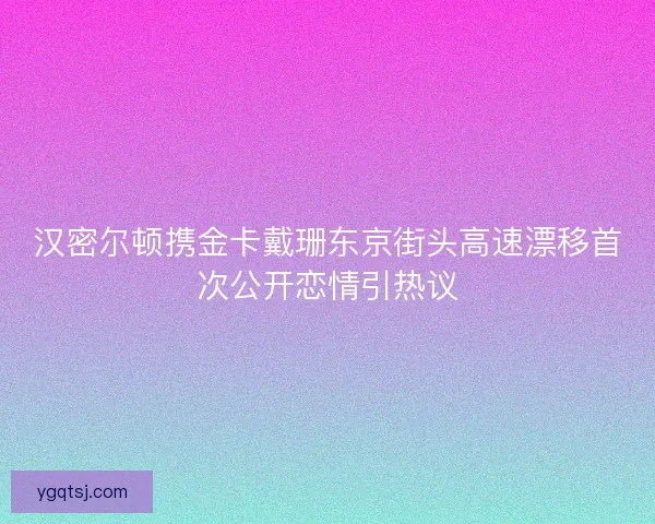 汉密尔顿携金卡戴珊东京街头高速漂移首次公开恋情引热议 汉密尔顿携金卡戴珊东京街头高速漂移首次公开恋情引热议