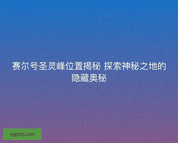 赛尔号圣灵峰位置揭秘 探索神秘之地的隐藏奥秘 赛尔号圣灵峰位置揭秘 探索神秘之地的隐藏奥秘