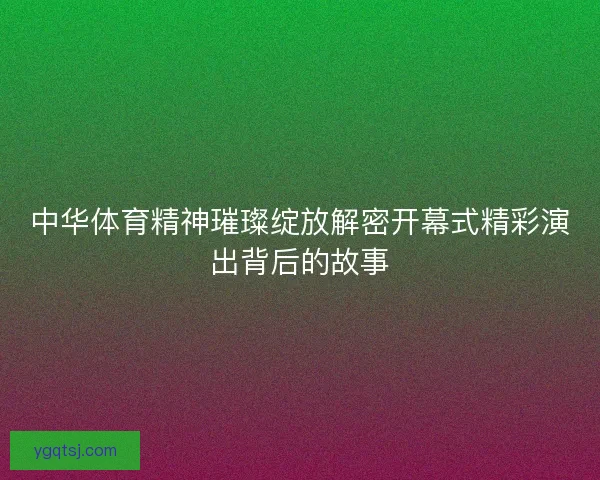 中华体育精神璀璨绽放解密开幕式精彩演出背后的故事 中华体育精神璀璨绽放解密开幕式精彩演出背后的故事
