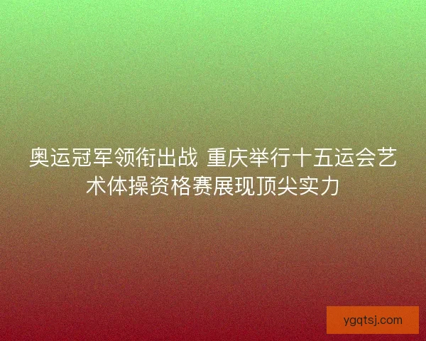 奥运冠军领衔出战 重庆举行十五运会艺术体操资格赛展现顶尖实力 奥运冠军领衔出战 重庆举行十五运会艺术体操资格赛展现顶尖实力