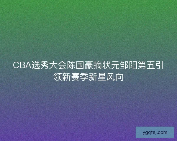 CBA选秀大会陈国豪摘状元邹阳第五引领新赛季新星风向 CBA选秀大会陈国豪摘状元邹阳第五引领新赛季新星风向