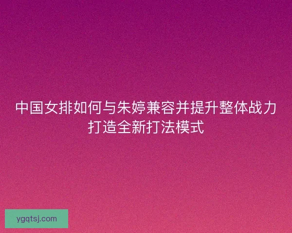 中国女排如何与朱婷兼容并提升整体战力打造全新打法模式 中国女排如何与朱婷兼容并提升整体战力打造全新打法模式