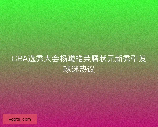 CBA选秀大会杨曦皓荣膺状元新秀引发球迷热议 CBA选秀大会杨曦皓荣膺状元新秀引发球迷热议